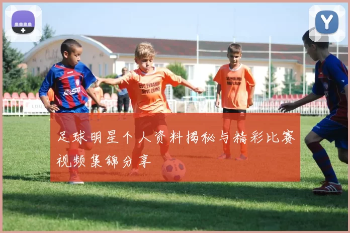 足球明星个人资料揭秘与精彩比赛视频集锦分享