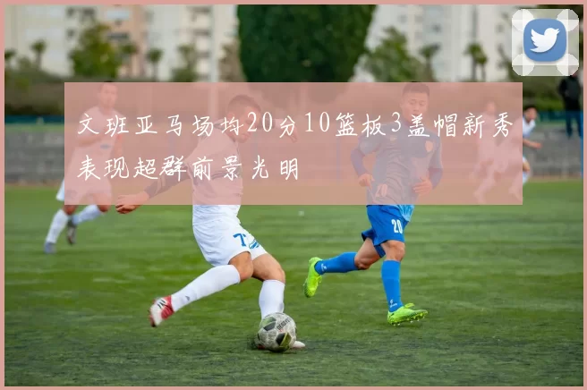 文班亚马场均20分10篮板3盖帽新秀表现超群前景光明