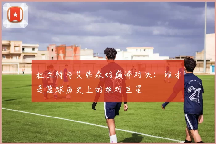 杜兰特与艾弗森的巅峰对决：谁才是篮球历史上的绝对巨星