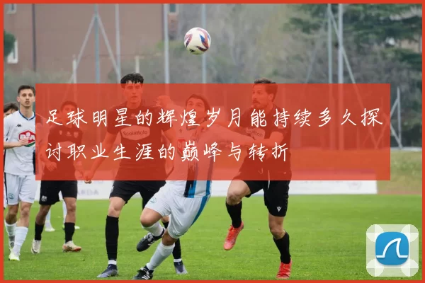 足球明星的辉煌岁月能持续多久探讨职业生涯的巅峰与转折