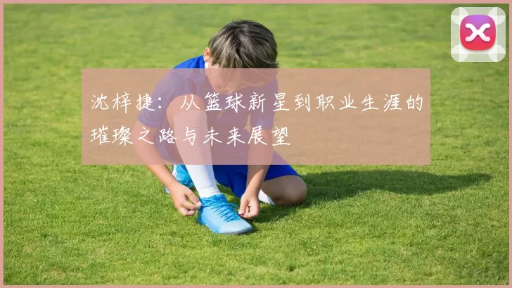 沈梓捷：从篮球新星到职业生涯的璀璨之路与未来展望