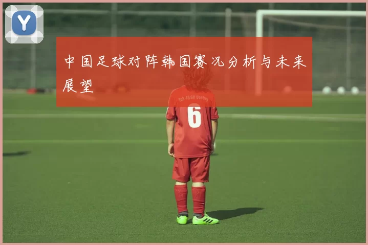 中国足球对阵韩国赛况分析与未来展望